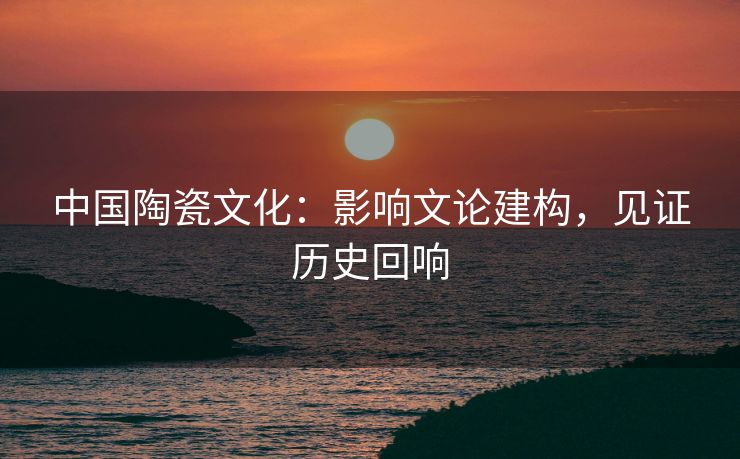 中国陶瓷文化：影响文论建构，见证历史回响