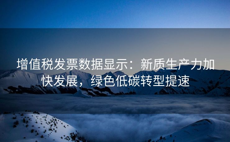 增值税发票数据显示：新质生产力加快发展，绿色低碳转型提速