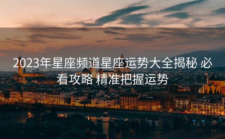 2023年星座频道星座运势大全揭秘 必看攻略 精准把握运势