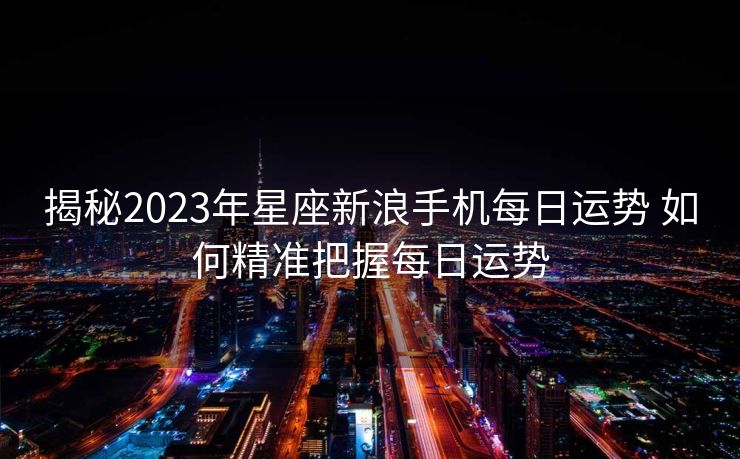揭秘2023年星座新浪手机每日运势 如何精准把握每日运势
