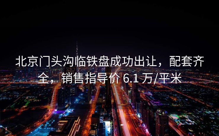 北京门头沟临铁盘成功出让，配套齐全，销售指导价 6.1 万/平米
