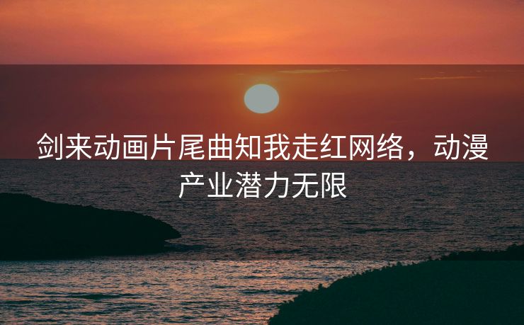 剑来动画片尾曲知我走红网络,动漫产业潜力无限 剑来动画片尾曲知我走红网络,动漫产业潜力无限
