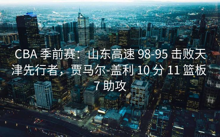 CBA 季前赛：山东高速 98-95 击败天津先行者，贾马尔-盖利 10 分 11 篮板 7 助攻