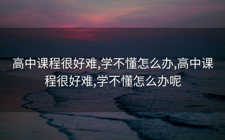 高中课程很好难,学不懂怎么办,高中课程很好难,学不懂怎么办呢