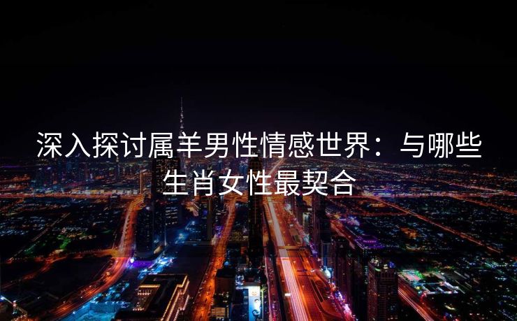 深入探讨属羊男性情感世界：与哪些生肖女性最契合