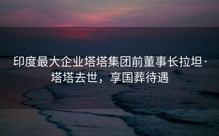 印度最大企业塔塔集团前董事长拉坦·塔塔去世，享国葬待遇