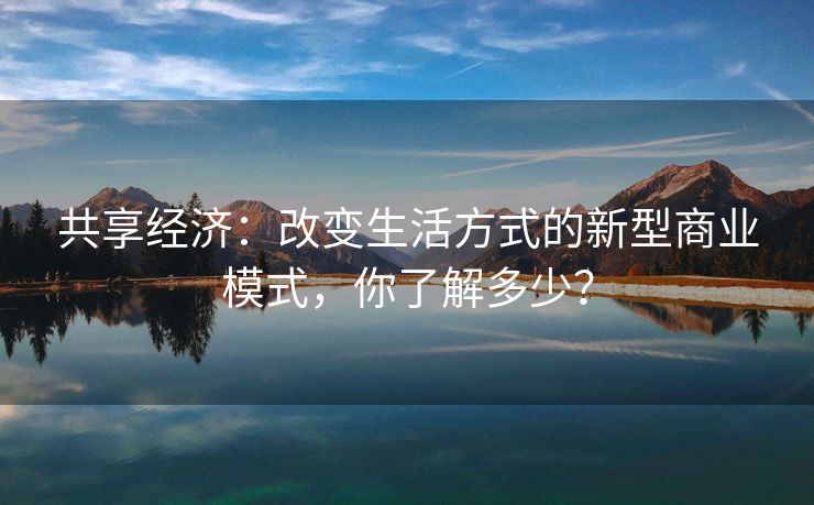 共享经济:改变生活方式的新型商业模式,你了解多少? 共享经济:改变生活方式的新型商业模式,你了解多少?