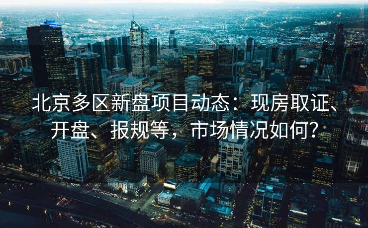 北京多区新盘项目动态：现房取证、开盘、报规等，市场情况如何？