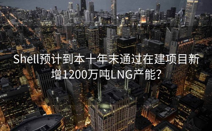 Shell预计到本十年末通过在建项目新增1200万吨LNG产能？
