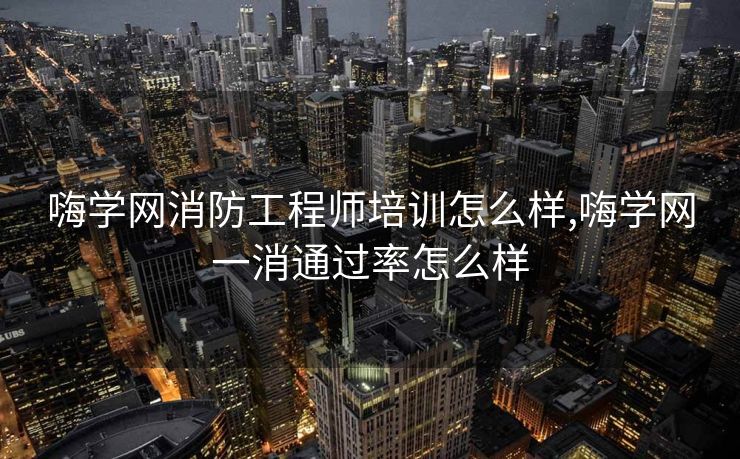 嗨学网消防工程师培训怎么样,嗨学网一消通过率怎么样