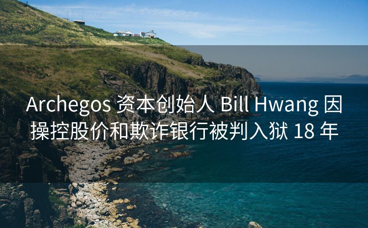 Archegos 资本创始人 Bill Hwang 因操控股价和欺诈银行被判入狱 18 年