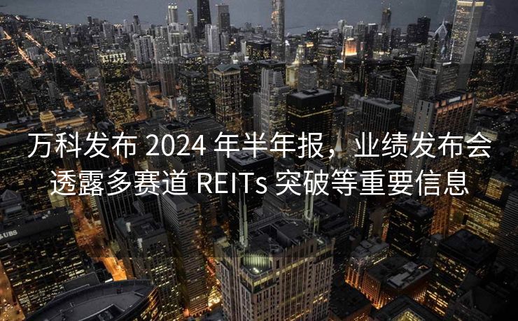 万科发布 2024 年半年报，业绩发布会透露多赛道 REITs 突破等重要信息