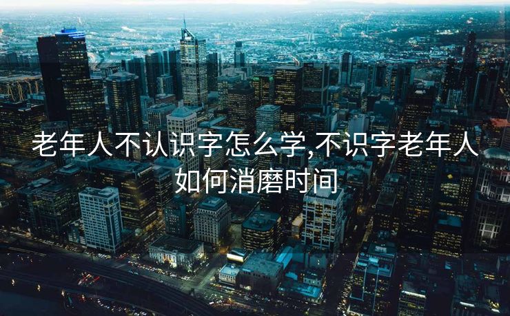 老年人不认识字怎么学,不识字老年人如何消磨时间