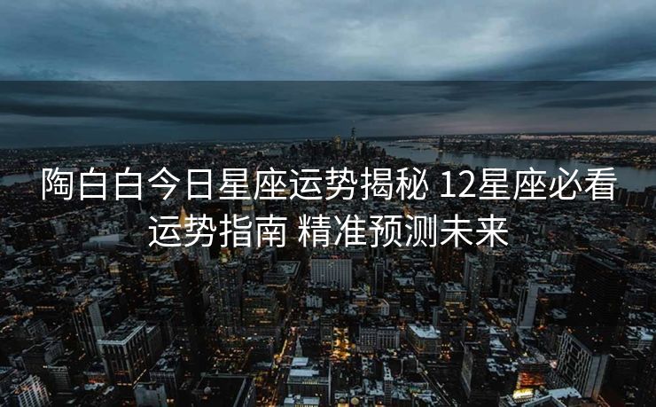 陶白白今日星座运势揭秘 12星座必看运势指南 精准预测未来