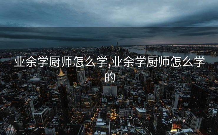 业余学厨师怎么学,业余学厨师怎么学的