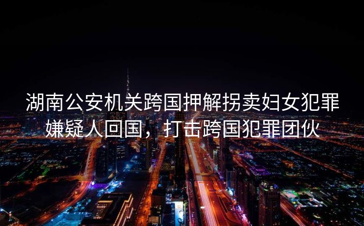 湖南公安机关跨国押解拐卖妇女犯罪嫌疑人回国，打击跨国犯罪团伙