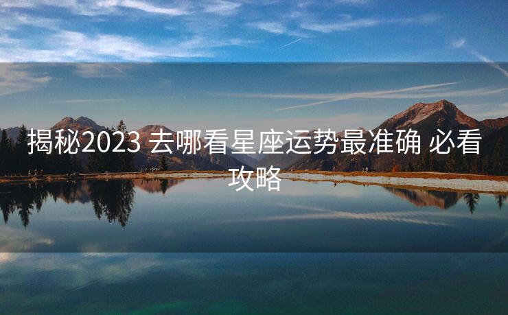 揭秘2023 去哪看星座运势最准确 必看攻略