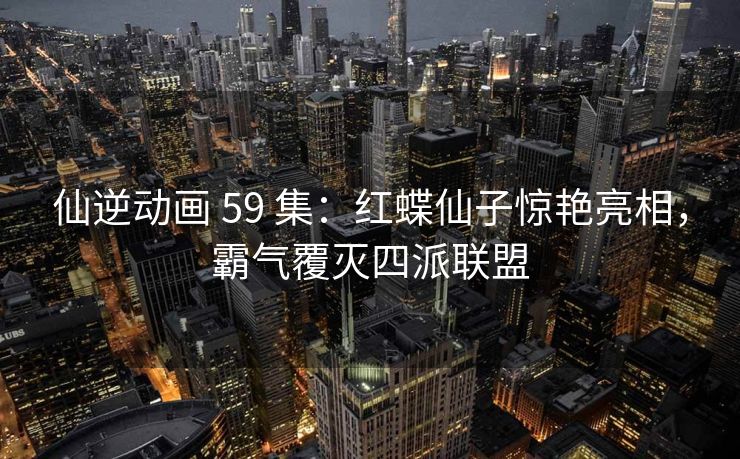 仙逆动画 59 集:红蝶仙子惊艳亮相,霸气覆灭四派联盟 仙逆动画 59 集:红蝶仙子惊艳亮相,霸气覆灭四派联盟
