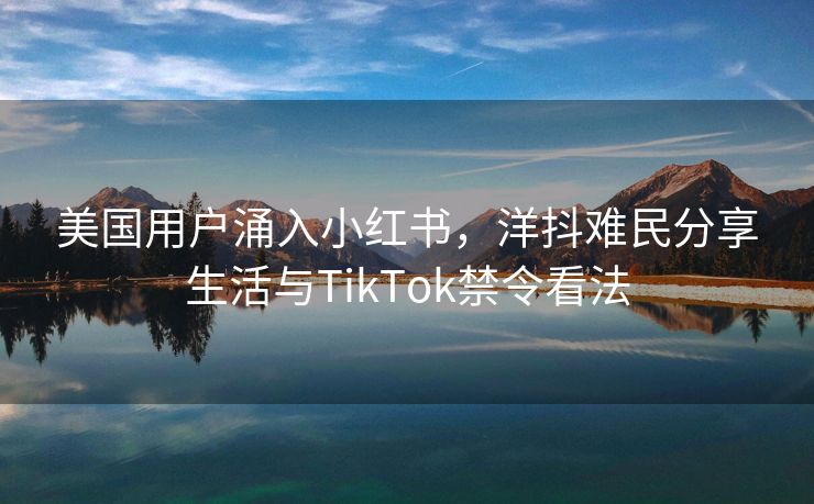 美国用户涌入小红书，洋抖难民分享生活与TikTok禁令看法