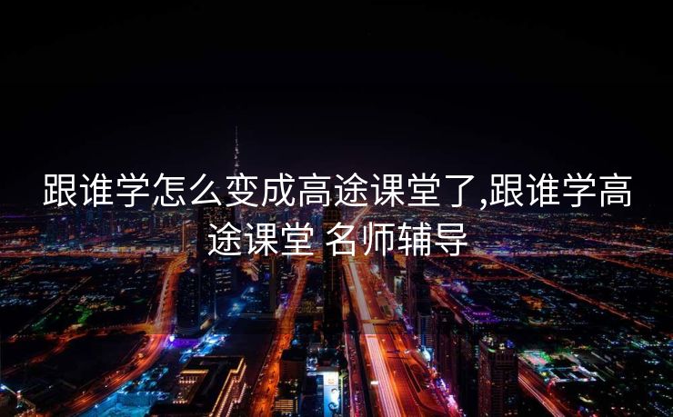 跟谁学怎么变成高途课堂了,跟谁学高途课堂 名师辅导