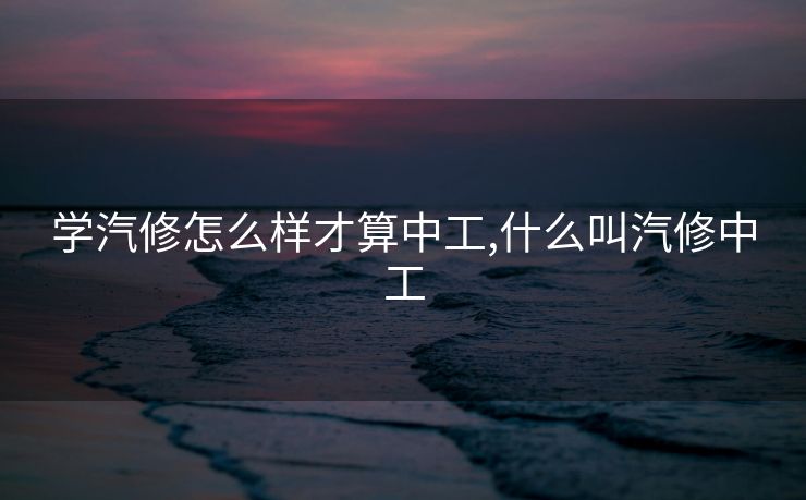 学汽修怎么样才算中工,什么叫汽修中工 学汽修怎么样才算中工,什么叫汽修中工