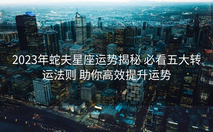 2023年蛇夫星座运势揭秘 必看五大转运法则 助你高效提升运势