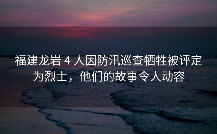 福建龙岩 4 人因防汛巡查牺牲被评定为烈士，他们的故事令人动容