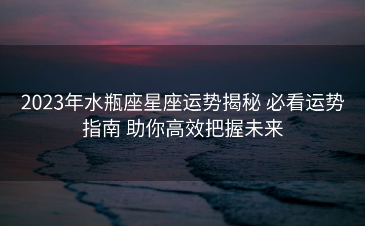 2023年水瓶座星座运势揭秘 必看运势指南 助你高效把握未来