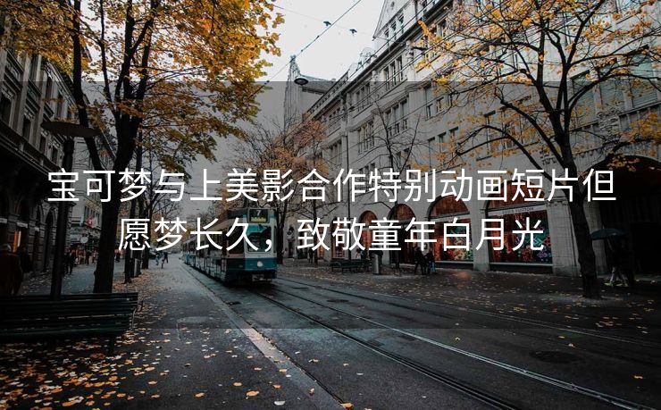 宝可梦与上美影合作特别动画短片但愿梦长久,致敬童年白月光 宝可梦与上美影合作特别动画短片但愿梦长久,致敬童年白月光