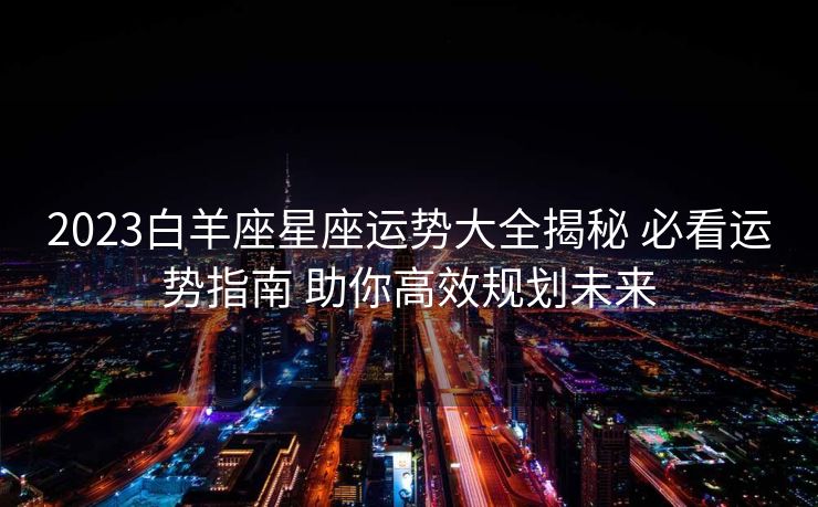 2023白羊座星座运势大全揭秘 必看运势指南 助你高效规划未来