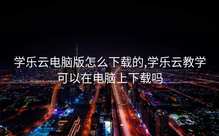 学乐云电脑版怎么下载的,学乐云教学可以在电脑上下载吗