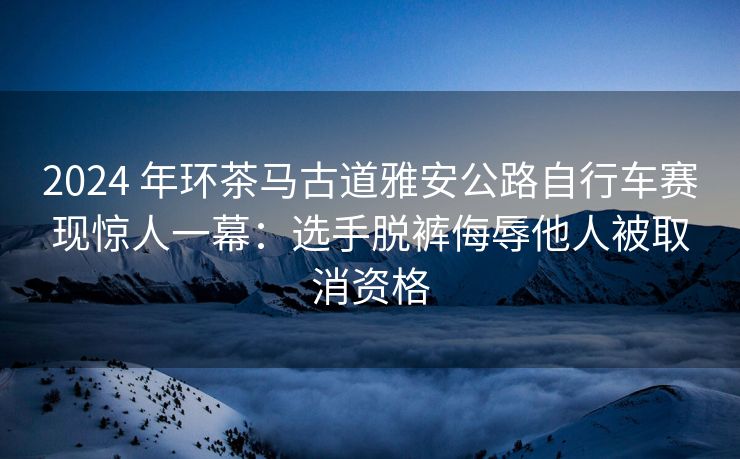 2024 年环茶马古道雅安公路自行车赛现惊人一幕：选手脱裤侮辱他人被取消资格