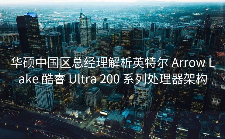华硕中国区总经理解析英特尔 Arrow Lake 酷睿 Ultra 200 系列处理器架构