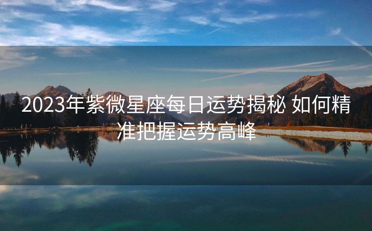 2023年紫微星座每日运势揭秘 如何精准把握运势高峰