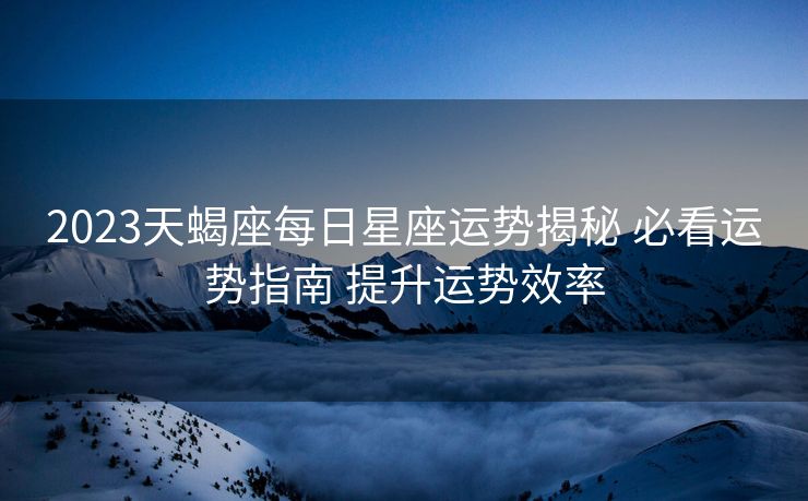 2023天蝎座每日星座运势揭秘 必看运势指南 提升运势效率