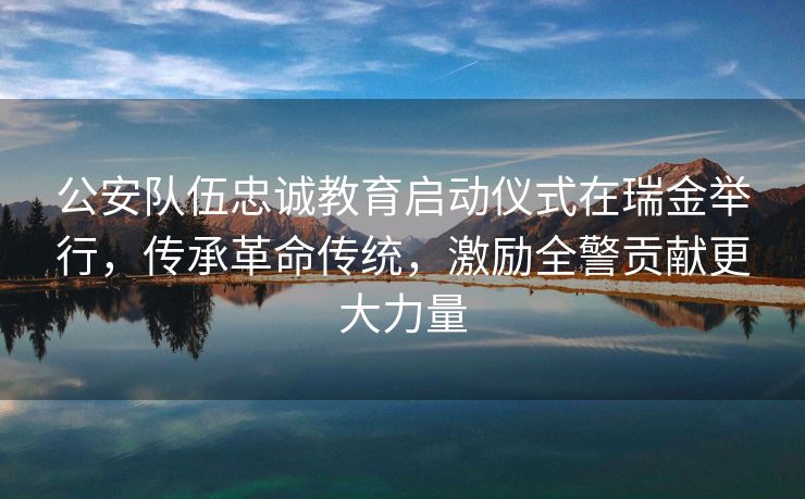 公安队伍忠诚教育启动仪式在瑞金举行，传承革命传统，激励全警贡献更大力量