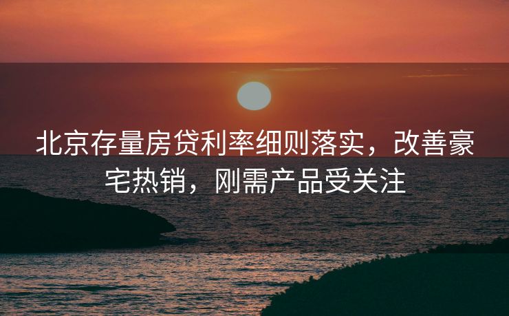 北京存量房贷利率细则落实，改善豪宅热销，刚需产品受关注