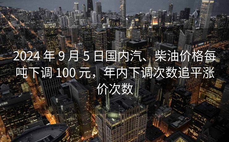 2024 年 9 月 5 日国内汽、柴油价格每吨下调 100 元，年内下调次数追平涨价次数