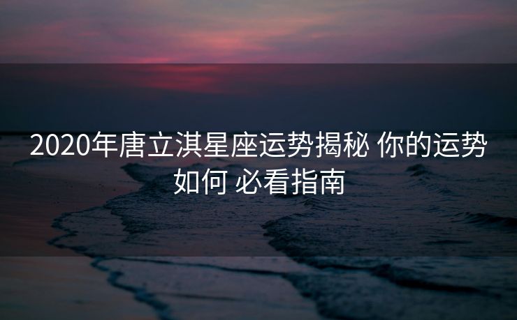 2020年唐立淇星座运势揭秘 你的运势如何 必看指南