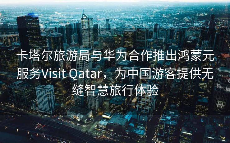 卡塔尔旅游局与华为合作推出鸿蒙元服务Visit Qatar,为中国游客提供无缝智慧旅行体验 卡塔尔旅游局与华为合作推出鸿蒙元服务Visit Qatar,为中国游客提供无缝智慧旅行体验