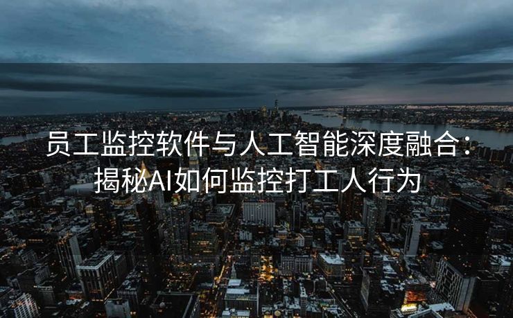 员工监控软件与人工智能深度融合:揭秘AI如何监控打工人行为 员工监控软件与人工智能深度融合:揭秘AI如何监控打工人行为
