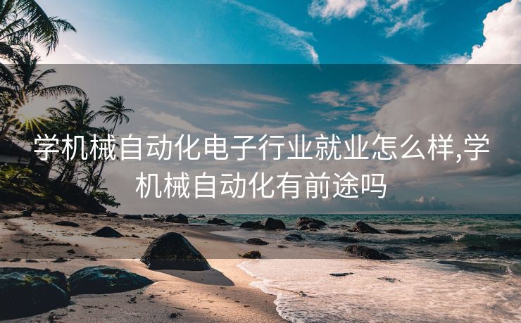学机械自动化电子行业就业怎么样,学机械自动化有前途吗