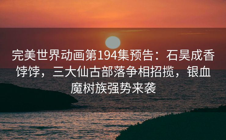 完美世界动画第194集预告:石昊成香饽饽,三大仙古部落争相招揽,银血魔树族强势来袭 完美世界动画第194集预告:石昊成香饽饽,三大仙古部落争相招揽,银血魔树族强势来袭