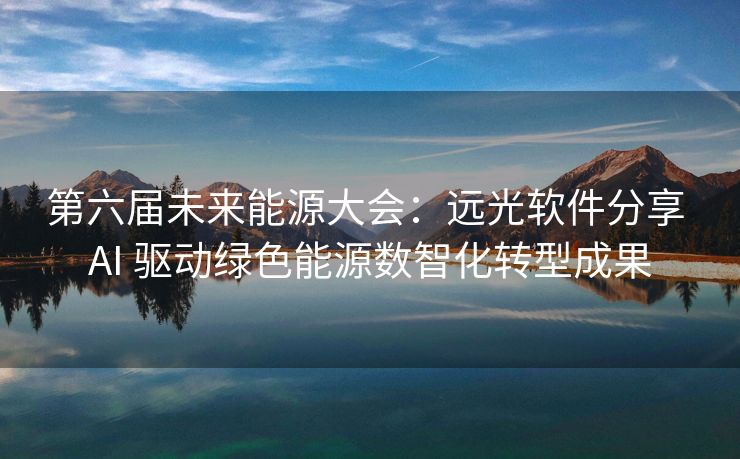 第六届未来能源大会：远光软件分享 AI 驱动绿色能源数智化转型成果