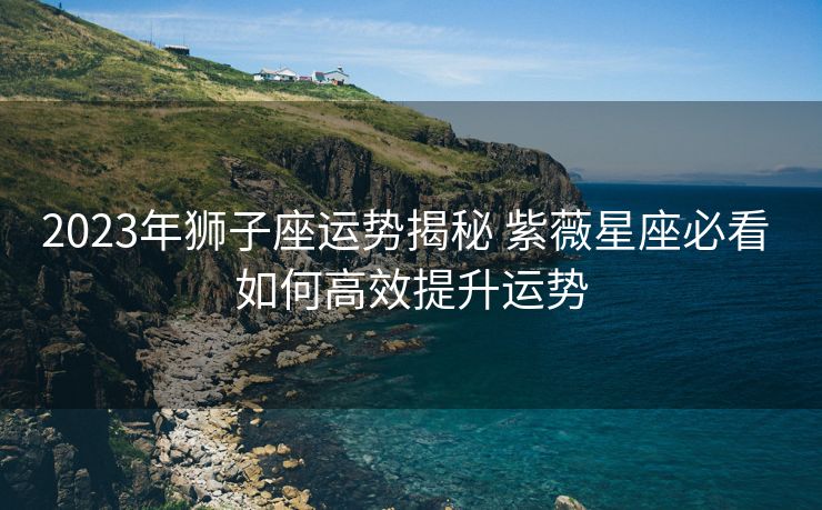 2023年狮子座运势揭秘 紫薇星座必看 如何高效提升运势