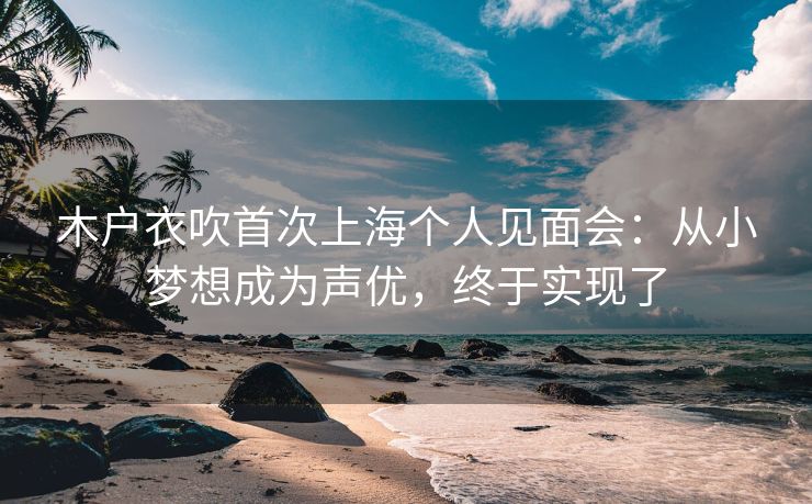 木户衣吹首次上海个人见面会：从小梦想成为声优，终于实现了