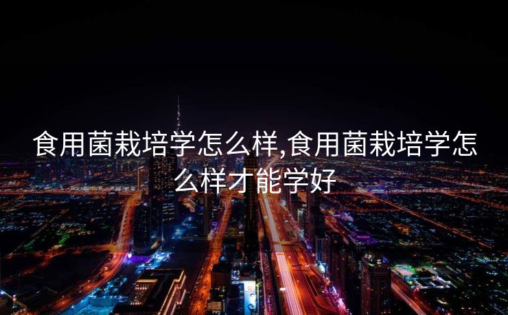 食用菌栽培学怎么样,食用菌栽培学怎么样才能学好