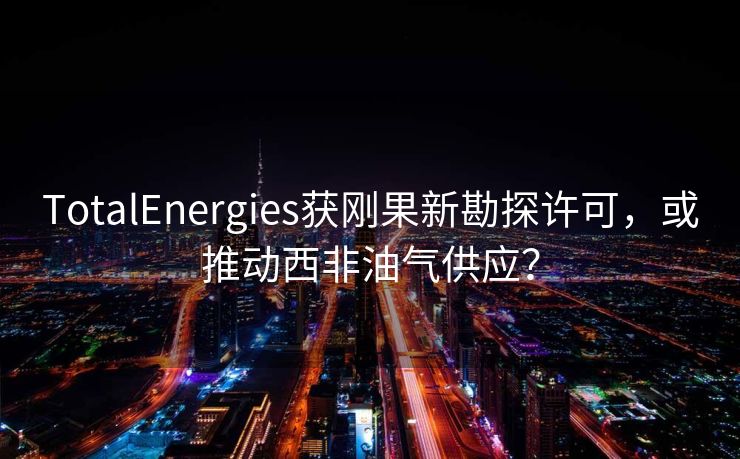 TotalEnergies获刚果新勘探许可，或推动西非油气供应？