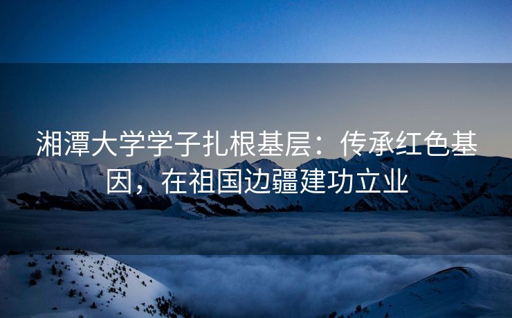 湘潭大学学子扎根基层:传承红色基因,在祖国边疆建功立业 湘潭大学学子扎根基层:传承红色基因,在祖国边疆建功立业