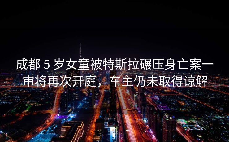 成都 5 岁女童被特斯拉碾压身亡案一审将再次开庭，车主仍未取得谅解